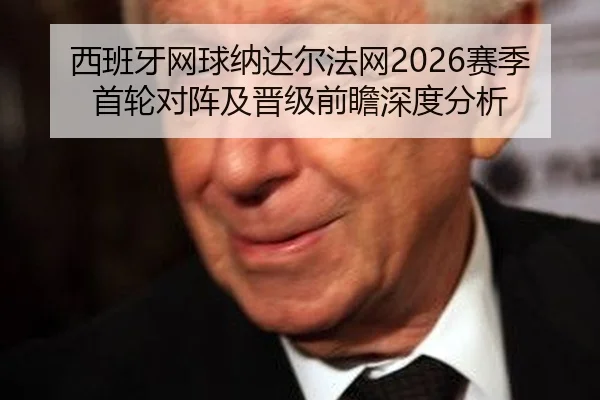 西班牙网球纳达尔法网2026赛季首轮对阵及晋级前瞻深度分析