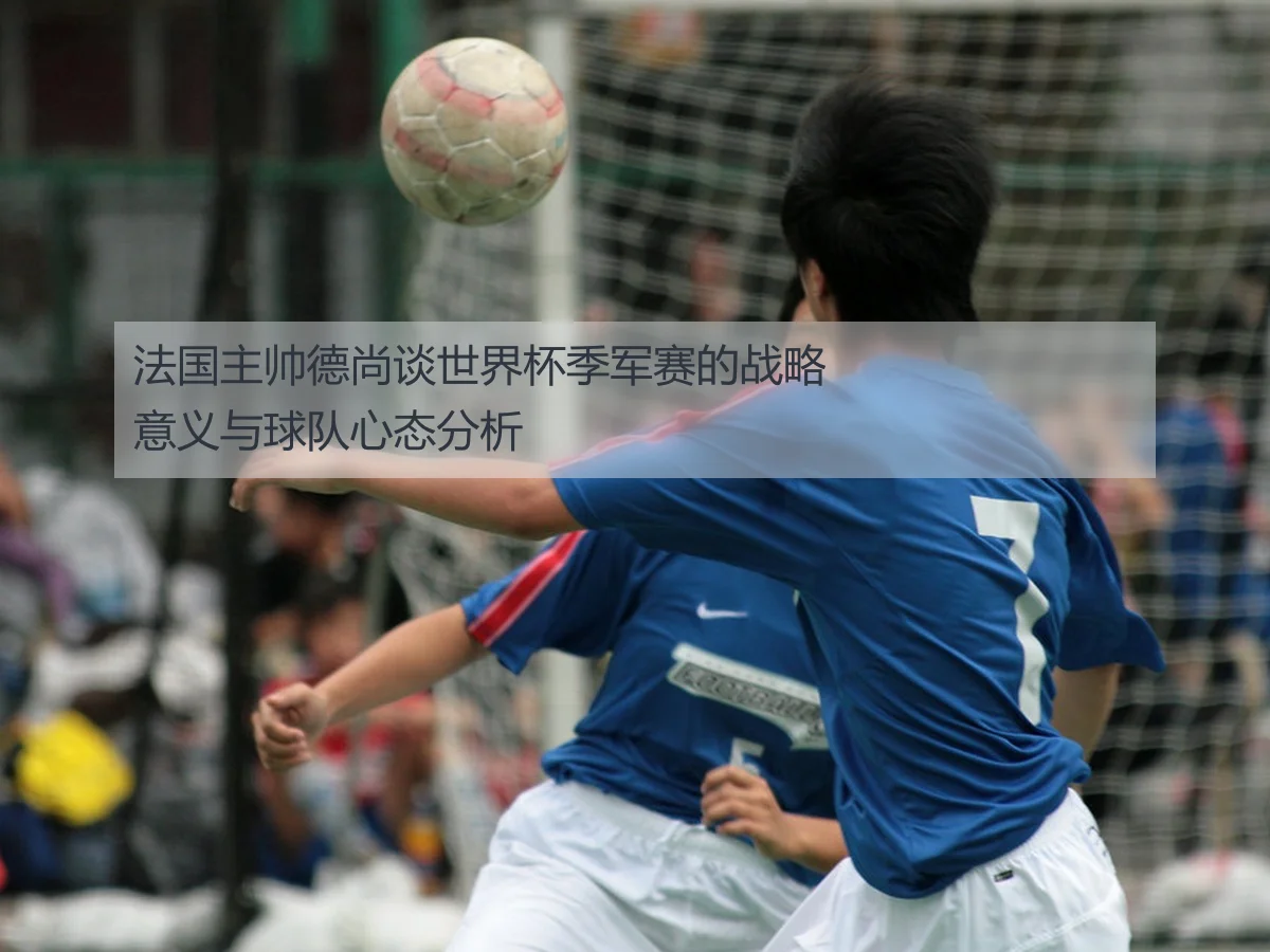 法国主帅德尚谈世界杯季军赛的战略意义与球队心态分析